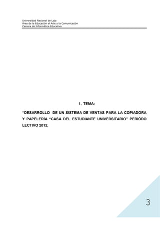 1. TEMA:

“DESARROLLO DE UN SISTEMA DE VENTAS PARA LA COPIADORA
Y PAPELERÍA “CASA DEL ESTUDIANTE UNIVERSITARIO” PERIÓDO
LECTIVO 2012.




                                                      3
 