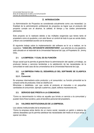 2. INTRODUCCIÓN
La Administración de Proyectos es considerada actualmente como una necesidad. La
finalidad de la administración profesional de proyectos es lograr que el producto del
proyecto cumpla con el alcance, la calidad, el tiempo y los costos previamente
planeados.

Este proyecto se lo realizará debido a las múltiples exigencias que tienes tanto el
propietario como el ayudante y con esto llevar un control de todo lo que se vende diario,
y llevar una contabilidad acorde con la empresa.

El siguiente trabajo sobre la implementación del software se lo va a realizar, en la
copiadora “CASA DEL ESTUDIANTE UNIVERSITARIO”, que además es una papelería,
está ubicada en el redondel de la Universidad Nacional de Loja, el Propietario Sr. Jimmy
Ortiz.

   2.1.   LA EMPRESA Y CUAL ES SU FUNCIÓN

Grupo social que le permite al gerente llevar la administración del capital y el trabajo, se
producen bienes y servicios tendientes a la satisfacción de las necesidades de la
comunidad en este caso de los universitarios de la Universidad Nacional de Loja.

   2.2.   LA EMPRESA PARA EL DESARROLLO DEL SOFTWARE SE CLASIFICA
          EN:
   2.2.1. Comercial.

Es empresa intermediaria entre productor y el consumidor; su función primordial es la
compra-venta de productos. Esta se clasifica en:
Minoristas o detallistas.- por que vende el producto al menudeo o en pequeñas
cantidades al consumidor, ejemplo cuadernos, papel, esferos impresiones etc.

   2.3.   SERVICIO QUE PRESTA A LA COMUNIDAD.

"Como su denominación lo indica es aquella que brinda un servicio a la comunidad y
pueden tiene fines lucrativo, para el beneficio personal del propietario.




                                                                                           4
   2.4.   VALORES INSTITUCIONALES DE LA EMPRESA.

Los valores institucionales de la empresa son:
“Como la empresa actúa dentro de un marco social, necesita un patrón o sistema de
valores deseables que le permita satisfacer las necesidades del medio en el que actúa, y
operar con ética.
 