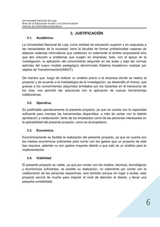 3. JUSTIFICACIÓN
   3.1.   Académica.

La Universidad Nacional de Loja, como entidad de educación superior y en respuesta a
las necesidades de la sociedad, tiene la facultad de formar profesionales capaces de
elaborar sistemas informáticos que colaboren no solamente al ámbito empresarial sino
que den solución a problemas que surgen en empresas, todo, con el apoyo en la
investigación, la aplicación del conocimiento adquirido en las aulas y bajo las normas
estrictas del nuevo modelo pedagógico denominado Sistema Académico modular por
objetos de Transformación(SAMOT).

De manera que, luego de realizar un análisis previo a la empresa donde se realizo el
proyecto y de acuerdo a la metodología de la investigación, se desarrollo el mismo, que
gracias a los conocimientos adquiridos brindados por los docentes en el transcurso de
los días, nos permitió dar soluciones con la aplicación de nuevas herramientas
colaborativas.

   3.2.   Operativa.

Es justificable operativamente el presente proyecto, ya que se cuenta con la capacidad
suficiente para manejar las herramientas disponibles, a más de contar con la debida
aprobación y colaboración, tanto de los empleados como de las personas interesadas en
la aplicabilidad del presente proyecto, como es el propietario.

   3.3.   Económica.

Económicamente es factible la realización del presente proyecto, ya que se cuenta con
los medios económicos suficientes para correr con los gastos que un proyecto de este
tipo requiere, además no son gastos mayores debido a que solo es un análisis para la
implementación.

   3.4.   Viabilidad

El presente proyecto es viable, ya que por contar con los medios, técnicos, tecnológicos
y económicos suficientes, es posible su realización, no solamente por contar con la
colaboración de las personas respectivas, sino también porque sin lugar a dudas, este




                                                                                       6
proyecto servirá de mucho para mejorar el nivel de atención al cliente, y llevar una
pequeña contabilidad.
 