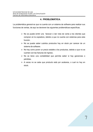 4. PROBLEMÁTICA.

La problemática general es que no cuenta con un sistema de software para realizar sus
funciones de ventas, de aquí se devienen las siguientes problemáticas específicas.


             No se puede emitir una facturar o dar nota de venta a los clientes que
             compran en la copiadora, debido a que no cuenta con sistemas para esta
             función.
             No se puede saber cuántos productos hay en stock por carecer de un
             sistema de software.
             No hay como poner un precio estable a los productos, debido a que no se
             cuentan con las facturas de ingreso.
             No se tiene una contabilidad que permita saber si hay ganancias o
             pérdidas.
             A veces no se sabe que producto está por acabarse, o cual no hay en
             stock.




                                                                                     7
 