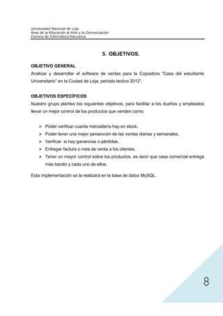 5. OBJETIVOS.

OBJETIVO GENERAL
Analizar y desarrollar el software de ventas para la Copiadora “Casa del estudiante
Universitario” en la Ciudad de Loja, periodo lectivo 2012”.


OBJETIVOS ESPECÍFICOS
Nuestro grupo planteo los siguientes objetivos, para facilitar a los dueños y empleados
llevar un mejor control de los productos que venden como:


       Poder verificar cuanta mercadería hay en stock.
       Poder tener una mejor persección de las ventas diarias y semanales.
       Verificar si hay ganancias o pérdidas.
       Entregar factura o nota de venta a los clientes.
       Tener un mayor control sobre los productos, es decir que casa comercial entrega
       más barato y cada uno de ellos.

Esta implementación se la realizará en la base de datos MySQL.




                                                                                      8
 