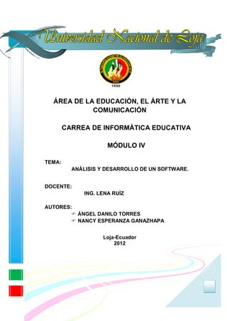 ÁREA DE LA EDUCACIÓN, EL ÁRTE Y LA
            COMUNICACIÓN

        CARREA DE INFORMÁTICA EDUCATIVA

                      MÓDULO IV

TEMA:
          ANÁLISIS Y DESARROLLO DE UN SOFTWARE.


DOCENTE:
              ING. LENA RUÍZ

AUTORES:
           ÁNGEL DANILO TORRES
           NANCY ESPERANZA GANAZHAPA


                    Loja-Ecuador
                        2012




                                                  0
 