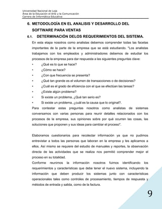 Universidad Nacional de Loja
Área de la Educación el Arte y la Comunicación
Carrera de Informática Educativa


   6. METODOLOGÍA EN EL ANALISIS Y DESARROLLO DEL
       SOFTWARE PARA VENTAS
   6.1.    DETERMINACIÓN DELOS REQUERIMIENTOS DEL SISTEMA.
       En esta etapa nosotros como analistas debemos comprender todas las facetas
       importantes de la parte de la empresa que se está estudiando. "Los analistas
       trabajamos con los empleados y administradores debemos de estudiar los
       procesos de la empresa para dar respuesta a las siguientes preguntas clave:
       •       ¿Qué es lo que se hace?
       •       ¿Cómo se hace?
       •       ¿Con que frecuencia se presenta?
       •       ¿Qué tan grande es el volumen de transacciones o de decisiones?
       •       ¿Cuál es el grado de eficiencia con el que se efectúan las tareas?
       •       ¿Existe algún problema?
       •       Si existe un problema, ¿Qué tan serio es?
       •       Si existe un problema, ¿cuál es la causa que lo original?.
       Para    contestar     estas        preguntas   nosotros   como   analistas   de   sistemas
       conversamos con varias personas para reunir detalles relacionados con los
       procesos de la empresa, sus opiniones sobre por qué ocurren las cosas, las
       soluciones que proponen y sus ideas para cambiar el proceso".


       Elaboramos cuestionarios para recolectar información ya que no pudimos
       entrevistar a todos las personas que laboran en la empresa y les aplicamos a
       ellos. Así mismo se requiere del estudio de manuales y reportes, la observación
       directa de las actividades que se realiza nos permitió comprender mejor el
       proceso en su totalidad.
       Conforme       reunimos       la     información   nosotros   fuimos   identificando    los
       requerimientos y características que debe tener el nuevo sistema, incluyendo la
       información que deben producir los sistemas junto con                        características
       operacionales tales como controles de procesamiento, tiempos de respuesta y
       métodos de entrada y salida, como de la factura.


                                                                                                  9
 