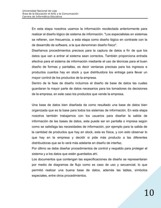 Universidad Nacional de Loja
Área de la Educación el Arte y la Comunicación
Carrera de Informática Educativa




       En esta etapa nosotros usamos la información recolectada anteriormente para
       realizar el diseño lógico de sistema de información. "Los especialistas en sistemas
       se refieren, con frecuencia, a esta etapa como diseño lógico en contraste con la
       de desarrollo de software, a la que denominan diseño físico".
       Diseñamos procedimientos precisos para la captura de datos a fin de que los
       datos que van a entrar al sistema sean correctos. También proporciona entrada
       efectiva para el sistema de información mediante el uso de técnicas para el buen
       diseño de formas y pantallas, es decir ventanas precisas para los ingresos e
       productos cuantos hay en stock y que distribuidora los entrega para llevar un
       mayor control de los productos de la empresa.
       Dentro de la fase de diseño incluimos el diseño de base de datos las cuales
       guardaran la mayor parte de datos necesarios para los tomadores de decisiones
       de la empresa, en este caso los productos que vende la empresa.


       Una base de datos bien diseñada da como resultado una base de datos bien
       organizada que es la base para todos los sistemas de información. En esta etapa
       nosotros también trabajamos con los usuarios para diseñar la salida de
       información de las bases de datos, esta puede ser en pantalla o impresa según
       como se satisfaga las necesidades de información, por ejemplo para la salida de
       la cantidad de productos que hay en stock, esta es física, y con esto observar lo
       que hay en la empresa y decidir si pide más producto a las diferentes
       distribuidoras que se lo verá más adelante en diseño de interfaz.
       Por último se debe diseñar procedimientos de control y respaldo para proteger el
       sistema y a los datos que están guardados ahí.
       Los documentos que contengan las especificaciones de diseño se representaran
       por medio de diagramas de flujo como es caso de uso y secuencial, lo que
       permitió realizar una buena base de datos, además las tablas, símbolos
       especiales, entre otros procedimientos.




                                                                                       10
 