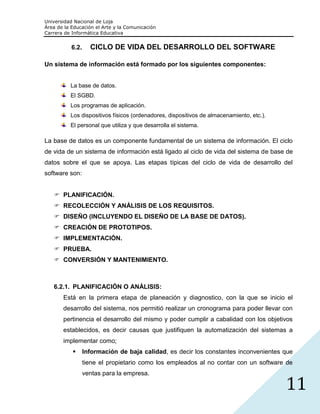 Universidad Nacional de Loja
Área de la Educación el Arte y la Comunicación
Carrera de Informática Educativa


           6.2.     CICLO DE VIDA DEL DESARROLLO DEL SOFTWARE

Un sistema de información está formado por los siguientes componentes:


          La base de datos.
          El SGBD.
          Los programas de aplicación.
          Los dispositivos físicos (ordenadores, dispositivos de almacenamiento, etc.).
          El personal que utiliza y que desarrolla el sistema.

La base de datos es un componente fundamental de un sistema de información. El ciclo
de vida de un sistema de información está ligado al ciclo de vida del sistema de base de
datos sobre el que se apoya. Las etapas típicas del ciclo de vida de desarrollo del
software son:


    PLANIFICACIÓN.
    RECOLECCIÓN Y ANÁLISIS DE LOS REQUISITOS.
    DISEÑO (INCLUYENDO EL DISEÑO DE LA BASE DE DATOS).
    CREACIÓN DE PROTOTIPOS.
    IMPLEMENTACIÓN.
    PRUEBA.
    CONVERSIÓN Y MANTENIMIENTO.



   6.2.1. PLANIFICACIÓN O ANÁLISIS:
       Está en la primera etapa de planeación y diagnostico, con la que se inicio el
       desarrollo del sistema, nos permitió realizar un cronograma para poder llevar con
       pertinencia el desarrollo del mismo y poder cumplir a cabalidad con los objetivos
       establecidos, es decir causas que justifiquen la automatización del sistemas a
       implementar como;
                 Información de baja calidad, es decir los constantes inconvenientes que
                  tiene el propietario como los empleados al no contar con un software de
                  ventas para la empresa.

                                                                                          11
 
