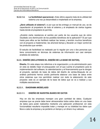 Universidad Nacional de Loja
Área de la Educación el Arte y la Comunicación
Carrera de Informática Educativa



   6.2.2.1.4.      La factibilidad operacional.- Este último aspecto trata de la utilidad del
                   sistema una vez ya desarrollado e implantado en la empresa,

       ¿Será utilizado el sistema?, si por que se les entrega un manual de uso, se da
       capacitación al propietario de todo el sistema y al empleado de ciertos lugares
       hasta donde el propietario le permita.

       ¿Existirá cierta resistencia al cambio por parte de los usuarios que de cómo
       resultado una disminución de los posibles beneficios de la aplicación? Si por que
       hasta para ellos se les facilitará realizar las tareas y tendrán muchos beneficios
       con el proyecto a implementar, les ahorrará tiempo y llevarán un mejor control de
       los productos que venden.

       El estudio de factibilidad es realizado por lo regular por una o dos personas que
       tiene conocimiento en técnicas de sistemas de información son casi siempre
       analistas de sistemas.

   6.2.3. DISEÑO (INCLUYENDO EL DISEÑO DE LA BASE DE DATOS).

       Diseño. En esta etapa nos referimos a la organización y a la administración pero
       en esta se detalla mejor el presupuesto con el que cuenta el propietario para la
       implementación del software, la calendarización y el financiamiento que le otorgan
       al proyecto, ejemplo de base de datos del diseño de ventas.Después de un
       análisis pertinente hemos creído pertinente elaborar una base de datos entre
       otros sistemas que nos permitirán realizar con éxito la elaboración de este
       proyecto: este es un ejemplo de la base de datos que se va a realizar y sus
       múltiples asociaciones.

   6.2.3.1.     DIAGRAMA MODELADO

   6.2.3.1.1.      DISEÑO DE NUESTRA BASES DE DATOS

       Hoy en día las empresas manejan una gran cantidad de datos. Cualquier
       empresa que se precie debe tener almacenados todos estos datos en una base
       de datos para poder realizarlos mediante una aplicación profesional; sin esta
       funcionalidad resultaría imposible tratar y manejar en su totalidad los datos que
       lleva a cabo la empresa y se perdería un tiempo y un dinero muy valiosos.




                                                                                          14
 