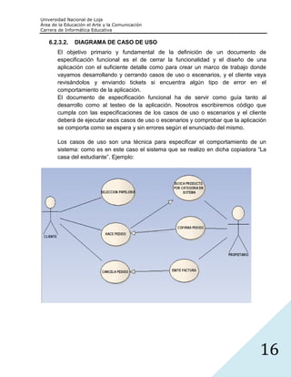 Universidad Nacional de Loja
Área de la Educación el Arte y la Comunicación
Carrera de Informática Educativa

   6.2.3.2.    DIAGRAMA DE CASO DE USO
       El objetivo primario y fundamental de la definición de un documento de
       especificación funcional es el de cerrar la funcionalidad y el diseño de una
       aplicación con el suficiente detalle como para crear un marco de trabajo donde
       vayamos desarrollando y cerrando casos de uso o escenarios, y el cliente vaya
       revisándolos y enviando tickets si encuentra algún tipo de error en el
       comportamiento de la aplicación.
       El documento de especificación funcional ha de servir como guía tanto al
       desarrollo como al testeo de la aplicación. Nosotros escribiremos código que
       cumpla con las especificaciones de los casos de uso o escenarios y el cliente
       deberá de ejecutar esos casos de uso o escenarios y comprobar que la aplicación
       se comporta como se espera y sin errores según el enunciado del mismo.

       Los casos de uso son una técnica para especificar el comportamiento de un
       sistema: como es en este caso el sistema que se realizo en dicha copiadora “La
       casa del estudiante”. Ejemplo:




                                                                                   16
 