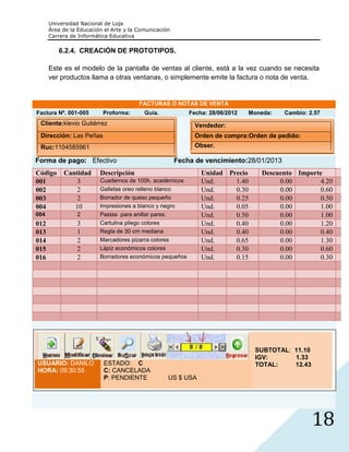 Universidad Nacional de Loja
      Área de la Educación el Arte y la Comunicación
      Carrera de Informática Educativa

         6.2.4. CREACIÓN DE PROTOTIPOS.

      Este es el modelo de la pantalla de ventas al cliente, está a la vez cuando se necesita
      ver productos llama a otras ventanas, o simplemente emite la factura o nota de venta.


                                        FACTURAS O NOTAS DE VENTA
Factura Nº. 001-005       Proforma:       Guía.            Fecha: 28/06/2012   Moneda:   Cambio: 2.57
 Cliente:klevio Gutiérrez                                    Vendedor:
 Dirección: Las Peñas                                        Orden de compra:Orden de pedido:
 Ruc:1104585961                                              Obser.

Forma de pago: Efectivo                                Fecha de vencimiento:28/01/2013
Código     Cantidad      Descripción                           Unidad Precio      Descuento Importe
001            3         Cuadernos de 100h. académicos         Und.     1.40           0.00       4.20
002            2         Galletas oreo relleno blanco          Und.     0.30           0.00       0.60
003            2         Borrador de queso pequeño             Und.     0.25           0.00       0.50
004           10         Impresiones a blanco y negro          Und.     0.05           0.00       1.00
004             2        Pastas para anillar pares.            Und.     0.50           0.00       1.00
012             3        Cartulina pliego colores              Und.     0.40           0.00       1.20
013             1        Regla de 30 cm mediana                Und.     0.40           0.00       0.40
014             2        Marcadores pizarra colores            Und.     0.65           0.00       1.30
015             2        Lápiz económicos colores              Und.     0.30           0.00       0.60
016             2        Borradores económicos pequeños        Und.     0.15           0.00       0.30




                                                                                SUBTOTAL: 11.10
                                                                                IGV:      1.33
USUARIO: DANILO           ESTADO: C                                             TOTAL:    12.43
HORA: 09:30:55            C: CANCELADA
                          P: PENDIENTE             US $ USA




                                                                                                  18
 