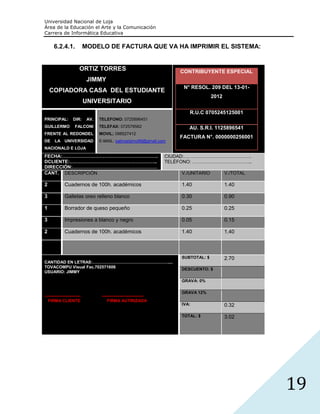 Universidad Nacional de Loja
Área de la Educación el Arte y la Comunicación
Carrera de Informática Educativa

      6.2.4.1.               MODELO DE FACTURA QUE VA HA IMPRIMIR EL SISTEMA:


                         ORTIZ TORRES                                     CONTRIBUYENTE ESPECIAL
                              JIMMY
                                                                           N° RESOL. 209 DEL 13-01-
    COPIADORA CASA DEL ESTUDIANTE
                                                                                        2012
                             UNIVERSITARIO
                                                                             R.U.C 0705245125001
PRINCIPAL:          DIR:      AV.   TELEFONO: 0725896451
GUILLERMO            FALCONI        TELEFAX: 072578562                       AU. S.R.I. 1125896541
FRENTE AL REDONDEL                  MOVIL; 098527412
                                                                          FACTURA N°. 0000000256001
DE     LA UNIVERSIDAD               E-MAIL: sabrosisimo69@gmail.com
NACIONALD E LOJA
FECHA:…………………………………………………….                                           CIUDAD:…………………………………….
DCLIENTE:………………………………………………..                                         TELÉFONO: ………………………………..
DIRECCIÓN:………………………………………………
CANT. DESCRIPCIÓN                                                         V./UNITARIO          V./TOTAL

2             Cuadernos de 100h. académicos                               1.40                 1.40

3             Galletas oreo relleno blanco                                0.30                 0.90

1             Borrador de queso pequeño                                   0.25                 0.25

3             Impresiones a blanco y negro                                0.05                 0.15

2             Cuadernos de 100h. académicos                               1.40                 1.40



                                                                          SUBTOTAL: $          2.70
CANTIDAD EN LETRAS:………………………………………………....
TOVACOMPU Visual Fac.702571606
                                                                          DESCUENTO: $
USUARIO: JIMMY

                                                                          GRAVA: 0%

                                                                          GRAVA 12%
--------------------------           ------------------------------
   FIRMA CLIENTE                         FIRMA AUTIRIZADA
                                                                          IVA:                 0.32

                                                                          TOTAL: $             3.02




                                                                                                          19
 