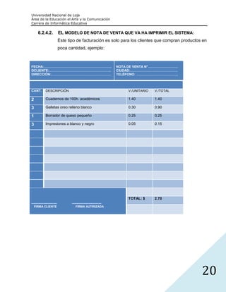 Universidad Nacional de Loja
Área de la Educación el Arte y la Comunicación
Carrera de Informática Educativa

      6.2.4.2.               EL MODELO DE NOTA DE VENTA QUE VA HA IMPRIMIR EL SISTEMA:
                             Este tipo de facturación es solo para los clientes que compran productos en
                             poca cantidad, ejemplo:



FECHA:…………………………………………………….                                          NOTA DE VENTA N°………………………
DCLIENTE:………………………………………………..                                        CIUDAD:…………………………………….
DIRECCIÓN:………………………………………………                                         TELÉFONO: ………………………………..



CANT.         DESCRIPCIÓN                                                V./UNITARIO   V./TOTAL

2             Cuadernos de 100h. académicos                              1.40          1.40

3             Galletas oreo relleno blanco                               0.30          0.90

1             Borrador de queso pequeño                                  0.25          0.25

3             Impresiones a blanco y negro                               0.05          0.15




                                                                         TOTAL: $      2.70
--------------------------          ------------------------------
   FIRMA CLIENTE                        FIRMA AUTIRIZADA




                                                                                                     20
 