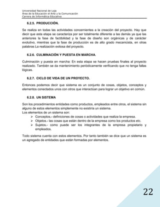 Universidad Nacional de Loja
Área de la Educación el Arte y la Comunicación
Carrera de Informática Educativa

   6.2.5. PRODUCCIÓN.

Se realiza en todas las actividades concernientes a la creación del proyecto. Hay que
decir que esta etapa se caracteriza por ser totalmente diferente a las demás ya que las
anteriores la fase de factibilidad y la fase de diseño son orgánicas y de carácter
evolutivo, mientras que la fase de producción es de alto grado mecanicista, en otras
palabras La realización exitosa del proyecto.

   6.2.6. CULMINACIÓN Y PUESTA EN MARCHA.

Culminación y puesta en marcha: En esta etapa se hacen pruebas finales al proyecto
realizado. También se da mantenimiento periódicamente verificando que no tenga fallas
lógicas.

   6.2.7. CICLO DE VIDA DE UN PROYECTO.

Entonces podemos decir que sistema es un conjunto de cosas, objetos, conceptos y
elementos conectados unos con otros que interactúan para lograr un objetivo en común.

   6.2.8. UN SISTEMA

Son los procedimientos entidades como productos, empleados entre otros, el sistema sin
alguno de estos elementos simplemente no existiría un sistema.
Los elementos de un sistema son:
       Conceptos.- definiciones de cosas o actividades que realiza la empresa.
       Objetos.- las cosas que están dentro de la empresa como los productos etc.
       Sujetos.- como puede ser los integrantes de la empresa propietario y
         empleados.

Todo sistema cuenta con estos elementos. Por tanto también se dice que un sistema es
un agregado de entidades que están formadas por elementos.




                                                                                    22
 