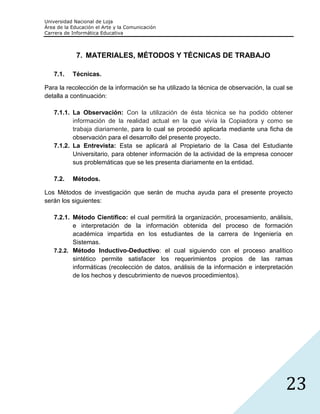 Universidad Nacional de Loja
Área de la Educación el Arte y la Comunicación
Carrera de Informática Educativa



             7. MATERIALES, MÉTODOS Y TÉCNICAS DE TRABAJO

   7.1.    Técnicas.

Para la recolección de la información se ha utilizado la técnica de observación, la cual se
detalla a continuación:

   7.1.1. La Observación: Con la utilización de ésta técnica se ha podido obtener
          información de la realidad actual en la que vivía la Copiadora y como se
          trabaja diariamente, para lo cual se procedió aplicarla mediante una ficha de
          observación para el desarrollo del presente proyecto.
   7.1.2. La Entrevista: Esta se aplicará al Propietario de la Casa del Estudiante
          Universitario, para obtener información de la actividad de la empresa conocer
          sus problemáticas que se les presenta diariamente en la entidad.

   7.2.    Métodos.

Los Métodos de investigación que serán de mucha ayuda para el presente proyecto
serán los siguientes:

   7.2.1. Método Científico: el cual permitirá la organización, procesamiento, análisis,
          e interpretación de la información obtenida del proceso de formación
          académica impartida en los estudiantes de la carrera de Ingeniería en
          Sistemas.
   7.2.2. Método Inductivo-Deductivo: el cual siguiendo con el proceso analítico
          sintético permite satisfacer los requerimientos propios de las ramas
          informáticas (recolección de datos, análisis de la información e interpretación
          de los hechos y descubrimiento de nuevos procedimientos).




                                                                                        23
 