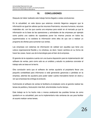 Universidad Nacional de Loja
Área de la Educación el Arte y la Comunicación
Carrera de Informática Educativa


                                   10.           CONCLUSIONES

Después de haber realizado este trabajo hemos llegado a estas conclusiones:

En la actualidad, en esta época que estamos viviendo llegamos asegurar que la
información es igual de valiosa que los recursos financieros, recursos humanos, recursos
materiales etc. con los que cuenta una empresa para existir en el mercado ya que la
información es la base de las operaciones y actividades de las empresas por ejemplo
como podría una cadena de copiadoras poner los mismos precios en todos los
supermercados si no existiera la información entre ellos de que van a realizar un
programa de ofertas para aumentar sus ventas.

Las empresas con sistemas de información de calidad son aquellas que tiene una
cultura organizacional flexible y no ortodoxa, es decir, hacen cambios en su forma de
hacer las cosas, hacen uso de la tecnología para el bien de la empresa.

El gerente de la copiadora cuenta con una buena disposición para la implementación del
software de ventas, pero como solo es un análisis y estudio no podemos concretar el
trabajo solo se basa en la teoría.

Otra conclusión sería que el software de ventas ayudaría al propietario llevar una
pequeña contabilidad para informarse si está generando ganancias o pérdidas en la
empresa, además les ayudaría para poder saber cuánta mercadería tienen en stock y
ver que empresas les entrega el producto.

Culminando el software de ventas le facilitaría al empleado como al gerente realizar las
tareas de pedidos y facturación más fácil, ahorrándoles mucho tiempo.

Este trabajo se lo ha hecho más o menos analizando las posibles formas de como
quedaría en su actualidad, pero se le implementaría más ventanas de uso para facilitar
al usuario realizar varias tareas.




                                                                                     26
 