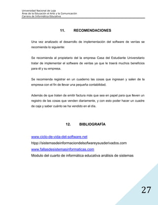 Universidad Nacional de Loja
Área de la Educación el Arte y la Comunicación
Carrera de Informática Educativa




                               11.         RECOMENDACIONES


       Una vez analizado el desarrollo de implementación del software de ventas se
       recomienda lo siguiente:


       Se recomienda al propietario del la empresa Casa del Estudiante Universitario
       tratar de implementar el software de ventas ya que le traerá muchos beneficios
       para él y su empresa.


       Se recomienda registrar en un cuaderno las cosas que ingresan y salen de la
       empresa con el fin de llevar una pequeña contabilidad.


       Además de que traten de emitir factura más que sea en papel para que lleven un
       registro de las cosas que venden diariamente, y con esto poder hacer un cuadre
       de caja y saber cuánto se ha vendido en el día.




                                     12.         BIBLIOGRAFÍA


       www.ciclo-de-vida-del-software.net
       htpp://sistemasdeinformaciondelsofwareysusderivados.com
       www.fallasdesistemasinformaticas.com
       Modulo del cuarto de informática educativa análisis de sistemas




                                                                                  27
 