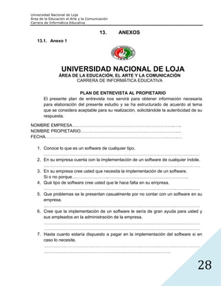 Universidad Nacional de Loja
Área de la Educación el Arte y la Comunicación
Carrera de Informática Educativa


                                         13.     ANEXOS
   13.1. Anexo 1




                  UNIVERSIDAD NACIONAL DE LOJA
                ÁREA DE LA EDUCACIÓN, EL ARTE Y LA COMUNICACIÓN
                       CARRERA DE INFORMÁTICA EDUCATIVA

                         PLAN DE ENTREVISTA AL PROPIETARIO
       El presente plan de entrevista nos servirá para obtener información necesaria
       para elaboración del presente estudio y se ha estructurado de acuerdo al tema
       que se considera aceptable para su realización, solicitándole la autenticidad de su
       respuesta.

NOMBRE EMPRESA……………………………………………………………..…..
NOMBRE PROPIETARIO………………………………………………………….…
FECHA………………………………………………………………………………..…

   1. Conoce lo que es un software de cualquier tipo.
      ………………………………………………………………………………………………
   2. En su empresa cuenta con la implementación de un software de cualquier índole.
      ………………………………………………………………………………………………
   3. En su empresa cree usted que necesita la implementación de un software.
      Si o no porque…………………….………………………………………………..
   4. Qué tipo de software cree usted que le hace falta en su empresa.
      ………………………………………………………………………………………………
   5. Que problemas se le presentan casualmente por no contar con un software en su
      empresa.
      ………………………………………………………………………………………………
   6. Cree que la implementación de un software le sería de gran ayuda para usted y
      sus empleados en la administración de la empresa.
      ………………………………………………………………………………………………
      ………………………………………………………………………………………………
   7. Hasta cuanto estaría dispuesto a pagar en la implementación del software si en
      caso lo necesite.
      ………………………………………………………………………………………………
      …………………………………………………………………………….


                                                                                       28
 