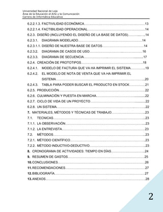 Universidad Nacional de Loja
Área de la Educación el Arte y la Comunicación
Carrera de Informática Educativa

   6.2.2.1.3. FACTIVILIDAD ECONÓMICA…………………………………………………13
   6.2.2.1.4. FACTIBILIDAD OPERACIONAL………………………………………………14
   6.2.3. DISEÑO (INCLUYENDO EL DISEÑO DE LA BASE DE DATOS)………...…..14
   6.2.3.1.    DIAGRAMA MODELADO……………………………………………………14
   6.2.3.1.1. DISEÑO DE NUESTRA BASE DE DATOS…………………………………14
   6.2.3.2.    DIAGRAMA DE CASOS DE USO…………………………..………………16
   6.2.3.3.    DIAGRAMA DE SECUENCIA…………………..……………………...........17
   6.2.4. CREACIÓN DE PROTOTIPOS………………………………………………….18
   6.2.4.1.    MODELO DE FACTURA QUE VA HA IMPRIMIR EL SISTEMA…………..19
   6.2.4.2.    EL MODELO DE NOTA DE VENTA QUE VA HA IMPRIMIR EL
               SISTEMA………………………………………………………………………...20
   6.2.4.3.    TABLA PARA PODER BUSCAR EL PRODUCTO EN STOCK……………21
   6.2.5. PRODUCCIÓN………………………………………………………………………22
   6.2.6. CULMINACIÓN Y PUESTA EN MARCHA………………………………............22
   6.2.7. CICLO DE VIDA DE UN PROYECTO……………………………………............22
   6.2.8. UN SISTEMA……………………………………………………………….………..22
   7. MATERIALES, MÉTODOS Y TÉCNICAS DE TRABAJO…………………………..23
   7.1.    TECNICAS…………………………………………………………………………...23
   7.1.1. LA OBSERVACIÓN………………………………………………………………....23
   7.1.2. LA ENTREVISTA……………………………………………………………………23
   7.2.    MÉTODOS…………………………………………………………………………...23
   7.2.1. MÉTODO CIENTÍFICO……………………………………………………………..23
   7.2.2. MÉTODO INDUCTIVO-DEDUCTIVO……………………………………………..23
   8. CRONOGRAMA DE ACTIVIDADES: TIEMPO EN DÍAS…………………………..24
   9. RESUMEN DE GASTOS………………………………………………………………25
   10. CONCLUSIONES……………………………………………………………………….26
   11. RECOMENDACIONES…………………………………………………………………27
   12. BIBLIOGRAFÍA……………………………………………………………………….…27
   13. ANEXOS………………………………………………………………………………….28




                                                                     2
 