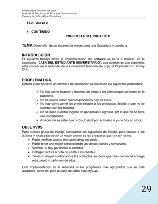 Universidad Nacional de Loja
Área de la Educación el Arte y la Comunicación
Carrera de Informática Educativa

   13.2. Anexo 2

       CONTENIDO
                                    PROPUESTA DEL PROYECTO


TEMA:Desarrollo de un sistema de ventas para una Copiadora y papelería.

INTRODUCCIÓN
El siguiente trabajo sobre la implementación del software se lo va a realizar, en la
copiadora “CASA DEL ESTUDIANTE UNIVERSITARIO”, que además es una papelería,
está ubicada en el redondel de la Universidad Nacional de Loja, el Propietario Sr. Jimmy
Ortiz.


PROBLEMÁTICA.
Debido a que no tiene un software de facturación se devienen los siguientes problemas:

            No hay como facturar o dar nota de venta a los clientes que compran en la
             papelería.
            No se puede saber cuántos productos hay en stock.
            No hay como poner un precio estable a los productos, debido a que no se
             cuentan con las facturas.
            No se sabe cuántos ingresa de ganancias o egresos, por lo que no se lleva
             una contabilidad.
            A veces no se sabe que producto está por acabarse o ya no hay en stock.

OBJETIVOS.
Para nuestro grupo de trabajo planteamos los siguientes de trabajo, para facilitar a los
dueños y empleados llevar un mejor control de los productos que venden como:
    Poder verificar cuanta mercadería hay en stock.
    Poder tener una mejor persección de las ventas diarias y semanales.
    Verificar si hay ganancias o pérdidas.
    Entregar factura o nota de venta a los clientes.
    Tener un mayor control sobre los productos, es decir que casa comercial entrega
      más barato y cada uno de ellos.

Esta implementación se la realizará en los programas más apropiados que se está
utilizando, como es: para la base de datos está MySQL.




                                                                                     29
 
