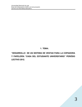 Universidad Nacional de Loja
Área de la Educación el Arte y la Comunicación
Carrera de Informática Educativa




                                                 1. TEMA:

“DESARROLLO DE UN SISTEMA DE VENTAS PARA LA COPIADORA
Y PAPELERÍA “CASA DEL ESTUDIANTE UNIVERSITARIO” PERIÓDO
LECTIVO 2012.




                                                            3
 