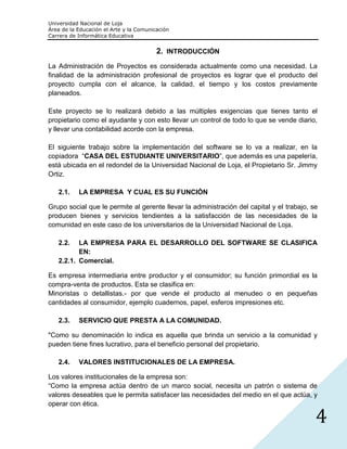Universidad Nacional de Loja
Área de la Educación el Arte y la Comunicación
Carrera de Informática Educativa


                                         2. INTRODUCCIÓN
La Administración de Proyectos es considerada actualmente como una necesidad. La
finalidad de la administración profesional de proyectos es lograr que el producto del
proyecto cumpla con el alcance, la calidad, el tiempo y los costos previamente
planeados.

Este proyecto se lo realizará debido a las múltiples exigencias que tienes tanto el
propietario como el ayudante y con esto llevar un control de todo lo que se vende diario,
y llevar una contabilidad acorde con la empresa.

El siguiente trabajo sobre la implementación del software se lo va a realizar, en la
copiadora “CASA DEL ESTUDIANTE UNIVERSITARIO”, que además es una papelería,
está ubicada en el redondel de la Universidad Nacional de Loja, el Propietario Sr. Jimmy
Ortiz.

   2.1.    LA EMPRESA Y CUAL ES SU FUNCIÓN

Grupo social que le permite al gerente llevar la administración del capital y el trabajo, se
producen bienes y servicios tendientes a la satisfacción de las necesidades de la
comunidad en este caso de los universitarios de la Universidad Nacional de Loja.

   2.2.   LA EMPRESA PARA EL DESARROLLO DEL SOFTWARE SE CLASIFICA
          EN:
   2.2.1. Comercial.

Es empresa intermediaria entre productor y el consumidor; su función primordial es la
compra-venta de productos. Esta se clasifica en:
Minoristas o detallistas.- por que vende el producto al menudeo o en pequeñas
cantidades al consumidor, ejemplo cuadernos, papel, esferos impresiones etc.

   2.3.    SERVICIO QUE PRESTA A LA COMUNIDAD.

"Como su denominación lo indica es aquella que brinda un servicio a la comunidad y
pueden tiene fines lucrativo, para el beneficio personal del propietario.

   2.4.    VALORES INSTITUCIONALES DE LA EMPRESA.

Los valores institucionales de la empresa son:
“Como la empresa actúa dentro de un marco social, necesita un patrón o sistema de
valores deseables que le permita satisfacer las necesidades del medio en el que actúa, y
operar con ética.

                                                                                           4
 