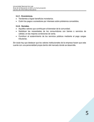 Universidad Nacional de Loja
Área de la Educación el Arte y la Comunicación
Carrera de Informática Educativa



   2.4.1. Económicos.
      Tendientes a lograr beneficios monetarios.
      Cubrir los pagos a acreedores por intereses sobre préstamos concedidos.

   2.4.2. Sociales.
      Aquellos valores que contribuyen al bienestar de la comunidad.
      Satisfacer las necesidades de los consumidores con bienes o servicios de
      calidad, en las mejores condiciones de venta.
      Contribuir al sostenimiento de los servicios públicos mediante el pago cargas
      tributarias.

Sin duda hay que destacar que los valores institucionales de la empresa hacen que esta
cuente con una personalidad propia dentro del mercado donde se desarrolla.




                                                                                     5
 