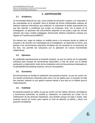 Universidad Nacional de Loja
Área de la Educación el Arte y la Comunicación
Carrera de Informática Educativa


                                       3. JUSTIFICACIÓN
   3.1.    Académica.

La Universidad Nacional de Loja, como entidad de educación superior y en respuesta a
las necesidades de la sociedad, tiene la facultad de formar profesionales capaces de
elaborar sistemas informáticos que colaboren no solamente al ámbito empresarial sino
que den solución a problemas que surgen en empresas, todo, con el apoyo en la
investigación, la aplicación del conocimiento adquirido en las aulas y bajo las normas
estrictas del nuevo modelo pedagógico denominado Sistema Académico modular por
objetos de Transformación(SAMOT).

De manera que, luego de realizar un análisis previo a la empresa donde se realizo el
proyecto y de acuerdo a la metodología de la investigación, se desarrollo el mismo, que
gracias a los conocimientos adquiridos brindados por los docentes en el transcurso de
los días, nos permitió dar soluciones con la aplicación de nuevas herramientas
colaborativas.

   3.2.    Operativa.

Es justificable operativamente el presente proyecto, ya que se cuenta con la capacidad
suficiente para manejar las herramientas disponibles, a más de contar con la debida
aprobación y colaboración, tanto de los empleados como de las personas interesadas en
la aplicabilidad del presente proyecto, como es el propietario.

   3.3.    Económica.

Económicamente es factible la realización del presente proyecto, ya que se cuenta con
los medios económicos suficientes para correr con los gastos que un proyecto de este
tipo requiere, además no son gastos mayores debido a que solo es un análisis para la
implementación.

   3.4.    Viabilidad

El presente proyecto es viable, ya que por contar con los medios, técnicos, tecnológicos
y económicos suficientes, es posible su realización, no solamente por contar con la
colaboración de las personas respectivas, sino también porque sin lugar a dudas, este
proyecto servirá de mucho para mejorar el nivel de atención al cliente, y llevar una
pequeña contabilidad.




                                                                                       6
 