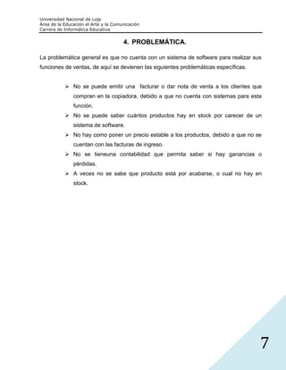 Universidad Nacional de Loja
Área de la Educación el Arte y la Comunicación
Carrera de Informática Educativa


                                      4. PROBLEMÁTICA.

La problemática general es que no cuenta con un sistema de software para realizar sus
funciones de ventas, de aquí se devienen las siguientes problemáticas específicas.


            No se puede emitir una facturar o dar nota de venta a los clientes que
               compran en la copiadora, debido a que no cuenta con sistemas para esta
               función.
            No se puede saber cuántos productos hay en stock por carecer de un
               sistema de software.
            No hay como poner un precio estable a los productos, debido a que no se
               cuentan con las facturas de ingreso.
            No se tieneuna contabilidad que permita saber si hay ganancias o
               pérdidas.
            A veces no se sabe que producto está por acabarse, o cual no hay en
               stock.




                                                                                     7
 