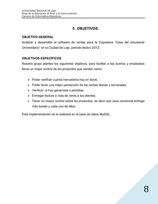 Universidad Nacional de Loja
Área de la Educación el Arte y la Comunicación
Carrera de Informática Educativa




                                          5. OBJETIVOS.

OBJETIVO GENERAL
Analizar y desarrollar el software de ventas para la Copiadora “Casa del estudiante
Universitario” en la Ciudad de Loja, periodo lectivo 2012”.


OBJETIVOS ESPECÍFICOS
Nuestro grupo planteo los siguientes objetivos, para facilitar a los dueños y empleados
llevar un mejor control de los productos que venden como:


     Poder verificar cuanta mercadería hay en stock.
     Poder tener una mejor persección de las ventas diarias y semanales.
     Verificar si hay ganancias o pérdidas.
     Entregar factura o nota de venta a los clientes.
     Tener un mayor control sobre los productos, es decir que casa comercial entrega
        más barato y cada uno de ellos.

Esta implementación se la realizará en la base de datos MySQL.




                                                                                      8
 