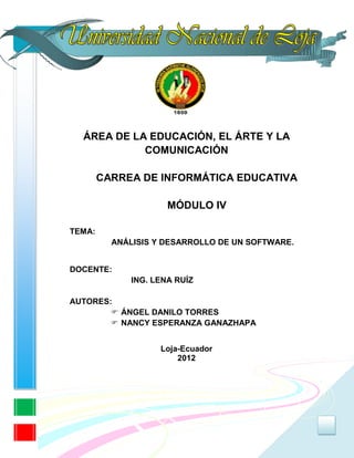 ÁREA DE LA EDUCACIÓN, EL ÁRTE Y LA
            COMUNICACIÓN

        CARREA DE INFORMÁTICA EDUCATIVA

                      MÓDULO IV

TEMA:
          ANÁLISIS Y DESARROLLO DE UN SOFTWARE.


DOCENTE:
              ING. LENA RUÍZ

AUTORES:
         ÁNGEL DANILO TORRES
         NANCY ESPERANZA GANAZHAPA


                    Loja-Ecuador
                        2012




                                                  0
 