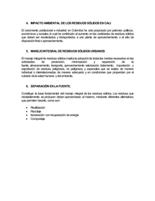 4. IMPACTO AMBIENTAL DELOSRESIDUOS SÓLIDOS EN CALI
El crecimiento poblacional e industrial en Colombia ha sido propiciado por patrones políticos,
económicos y sociales, lo cual ha contribuido al aumento en las cantidades de residuos sólidos
que deben ser recolectados y transportados a una planta de aprovechamiento o al sitio de
disposiciónfinal o aprovechamiento.
5. MANEJO INTEGRALDERESIDUOS SÓLIDOS URBANOS
El manejo integral de residuos sólidosimplicala adopciónde todaslas mediasnecesarias enlas
actividades de prevención, minimización y separación de la
fuente, almacenamiento, transporte, aprovechamiento valorización, tratamiento, importación y
exportación de residuos peligrosos, no peligrosos y especiales que se realiza de manera
individual o interrelacionadas de manera adecuada y en condiciones que propendan por el
cuidado dela salud humana ydel ambiente.
6. SEPARACIÓN EN LA FUENTE.
Constituye la base fundamental del manejo integral de los residuos sólidos. Los residuos que
inevitablemente se producen deben aprovecharse al máximo, mediante diferentes alternativas
que permiten hacerlo, como son:
 Reutilización
 Reciclaje
 Incineración conrecuperación deenergía
 Compostaje
 