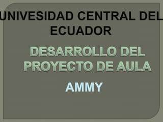 UNIVESIDAD CENTRAL DEL ECUADOR DESARROLLO DEL PROYECTO DE AULA AMMY 
