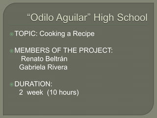 “Odilo Aguilar” HighSchoolTOPIC: Cooking a RecipeMEMBERS OF THE PROJECT:RenatoBeltrán Gabriela RiveraDURATION: 2 week (10 hours)