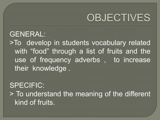 OBJECTIVESGENERAL:>To develop in students vocabulary related with “food” through a list of fruits and the use of frequency adverbs , to increase their knowledge .SPECIFIC:> To understand the meaning of the different kind of fruits.