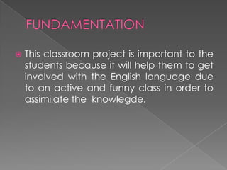 FUNDAMENTATIONThisclassroomprojectisimportanttothestudentsbecauseitwillhelpthemtogetinvolvedwiththe English language due to an active and funny class in order to assimilate the  knowlegde.