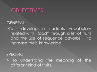 OBJECTIVESGENERAL:>To  develop in students vocabulary related with “food” through a list of fruits and the use of sequence adverbs ,  to increase their  knowledge .SPECIFIC:> To understand the meaning of the different kind of fruits. 