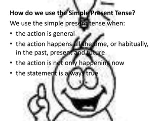 How do we use the Simple Present Tense?We use the simple present tense when:theactionis general the action happens all the time, or habitually, in the past, present and future the action is not only happening now thestatementisalways true