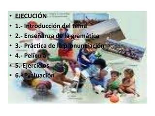 EJECUCIÓN1.- Introducción del tema2.- Enseñanza de la gramática3.- Práctica de la pronunciación4.- Película5.-Ejercicios6.- Evaluación