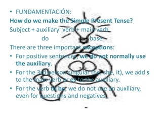 FUNDAMENTACIÓN:How do wemakethe Simple Present Tense?Subject + auxiliaryverb + mainverb                     do                           baseThere are threeimportantexceptions:For positive sentences, we do notnormally use theauxiliary. Forthe 3rd person singular (he, she, it), weaddstothemainverborestotheauxiliary. Fortheverbtobe, we do not use anauxiliary, evenforquestions and negatives.