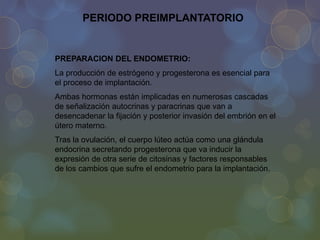 PERIODO PREIMPLANTATORIO

PREPARACION DEL ENDOMETRIO:
La producción de estrógeno y progesterona es esencial para
el proceso de implantación.
Ambas hormonas están implicadas en numerosas cascadas
de señalización autocrinas y paracrinas que van a
desencadenar la fijación y posterior invasión del embrión en el
útero materno.
Tras la ovulación, el cuerpo lúteo actúa como una glándula
endocrina secretando progesterona que va inducir la
expresión de otra serie de citosinas y factores responsables
de los cambios que sufre el endometrio para la implantación.

 