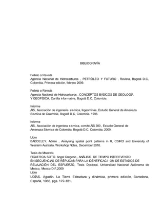BIBLIOGRAFÍA
Folleto o Revista
Agencia Nacional de Hidrocarburos , PETRÓLEO Y FUTURO , Revista, Bogotá D.C,
Colombia, Primera edición, febrero 2009.
Folleto o Revista
Agencia Nacional de Hidrocarburos , CONCEPTOS BÁSICOS DE GEOLOGÍA
Y GEOFÍSICA, Cartilla informativa, Bogotá D.C, Colombia.
Informe
AIS, Asociación de ingeniería sísmica, Ingeominas, Estudio General de Amenaza
Sísmica de Colombia, Bogotá D.C, Colombia, 1996.
Informe
AIS, Asociación de ingeniera sísmica, comité AIS 300 , Estudio General de
Amenaza Sísmica de Colombia, Bogotá D.C, Colombia, 2009.
Libro
BADDELEY. Adrian , Analysing spatial point patterns in R, CSIRO and University of
Western Australia, Workshop Notes, December 2010.
Tesis de Maestría
FIGUEROA SOTO. Angel Gregorio , ANÁLISIS DE TIEMPO INTEREVENTO
EN SECUENCIAS DE RÉPLICAS PARA LA IDENTIFICACI ON DE ESTADOS DE
RELAJACIÓN DEL ESFUERZO, Tesis Doctoral, Universidad Nacional Autónoma de
Mexico, Mexico D.F,2009
Libro
UDÍAS. Agustín. La Tierra Estructura y dinámica, primera edición, Barcelona,
España, 1985, pgs. 179-181.
 