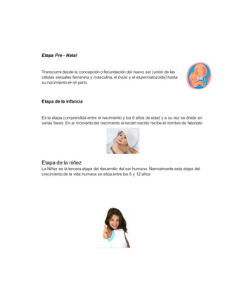 Etapa Pre - Natal
Transcurre desde la concepción o fecundación del nuevo ser (unión de las
células sexuales femenina y masculina, el óvulo y el espermatozoide) hasta
su nacimiento en el parto.
Etapa de la infancia
Es la etapa comprendida entre el nacimiento y los 6 años de edad y a su vez se divide en
varias fases. En el momento del nacimiento el recién nacido recibe el nombre de Neonato
Etapa de la niñez
La Niñez es la tercera etapa del desarrollo del ser humano. Normalmente esta etapa del
crecimiento de la vida humana se sitúa entre los 6 y 12 años
 
