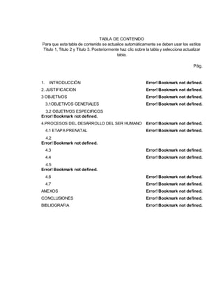 TABLA DE CONTENIDO
Para que esta tabla de contenido se actualice automáticamente se deben usar los estilos
Titulo 1, Titulo 2 y Titulo 3. Posteriormente haz clic sobre la tabla y selecciona actualizar
tabla.
Pág.
1. INTRODUCCIÓN Error! Bookmark not defined.
2. JUSTIFICACION Error! Bookmark not defined.
3 OBJETIVOS Error! Bookmark not defined.
3.1OBJETIVOS GENERALES Error! Bookmark not defined.
3.2 OBJETIVOS ESPECIFICOS
Error! Bookmark not defined.
4.PROCESOS DEL DESARROLLO DEL SER HUMANO Error! Bookmark not defined.
4.1 ETAPA PRENATAL Error! Bookmark not defined.
4.2
Error! Bookmark not defined.
4.3 Error! Bookmark not defined.
4.4 Error! Bookmark not defined.
4.5
Error! Bookmark not defined.
4.6 Error! Bookmark not defined.
4.7 Error! Bookmark not defined.
ANEXOS Error! Bookmark not defined.
CONCLUSIONES Error! Bookmark not defined.
BIBLIOGRAFIA Error! Bookmark not defined.
 