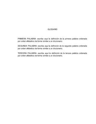 GLOSARIO
PRIMERA PALABRA: escribe aquí la definición de la primera palabra ordenada
por orden alfabético de forma similar a un diccionario.
SEGUNDA PALABRA: escribe aquí la definición de la segunda palabra ordenada
por orden alfabético de forma similar a un diccionario.
TERCERA PALABRA: escribe aquí la definición de la tercera palabra ordenada
por orden alfabético de forma similar a un diccionario.
 