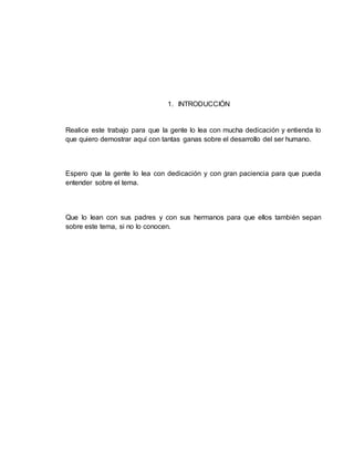 1. INTRODUCCIÓN
Realice este trabajo para que la gente lo lea con mucha dedicación y entienda lo
que quiero demostrar aquí con tantas ganas sobre el desarrollo del ser humano.
Espero que la gente lo lea con dedicación y con gran paciencia para que pueda
entender sobre el tema.
Que lo lean con sus padres y con sus hermanos para que ellos también sepan
sobre este tema, si no lo conocen.
 
