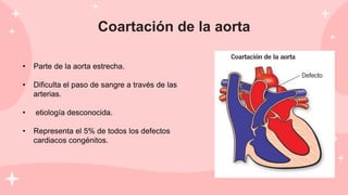 Coartación de la aorta
• Parte de la aorta estrecha.
• Dificulta el paso de sangre a través de las
arterias.
• etiología desconocida.
• Representa el 5% de todos los defectos
cardiacos congénitos.
 