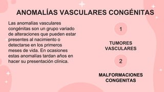 ANOMALÍAS VASCULARES CONGÉNITAS
Las anomalías vasculares
congénitas son un grupo variado
de alteraciones que pueden estar
presentes al nacimiento o
detectarse en los primeros
meses de vida. En ocasiones
estas anomalías tardan años en
hacer su presentación clínica.
1
2
TUMORES
VASCULARES
MALFORMACIONES
CONGENITAS
 