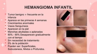 HEMANGIOMA INFANTIL
• Tumor benigno + frecuente en la
infancia
• Aparece en las primeras 4 semanas
• Crecimientos anormales
• Vasos Sanguíneos
• Aparecen en la piel
• Manchas abultadas o aplanadas
• 80% - 90% Desaparecen gradualmente
con el tiempo
• Sin necesidad de tratamiento
• 5% de la población
• Pueden ser: Superficiales,
Subcutaneos, Mixtos o Profundos.
 
