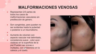 MALFORMACIONES VENOSAS
● Representan 2/3 partes de
todos los casos de
malformaciones vasculares sin
predilección de género.
● Son congénitas, pero pueden no
ser evidentes hasta la pubertad
o posterior a un traumatismo.
●
● Aumento de volumen con
aspecto vascular mal delimitado,
● consistencia suave , color azul-
violáceo en la superficie de la
piel Pueden ser únicas o
múltiples, con predominio en la
cabeza y el cuello.
 