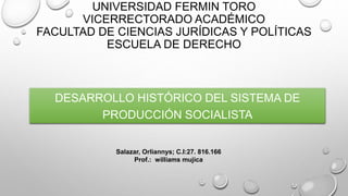 UNIVERSIDAD FERMIN TORO
VICERRECTORADO ACADÉMICO
FACULTAD DE CIENCIAS JURÍDICAS Y POLÍTICAS
ESCUELA DE DERECHO
DESARROLLO HISTÓRICO DEL SISTEMA DE
PRODUCCIÓN SOCIALISTA
Salazar, Orliannys; C.I:27. 816.166
Prof.: williams mujica
 