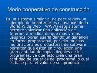 Modo cooperativo de construcción Es un sistema similar al de peer review un ejemplo de lo anterior es el avance  de la World Wide Web  (WWW) este sistema permite valorizar una aplicación de Internet a medida de que mas y mas usuarios logren usarla dando un ganancia en forma proporcional, por ello muchas multinacionales productoras de software permiten que estén en circulación una gran cantidad de copias ilegales de los programas, ya que esto crea una gran cantidad de usuarios del programa lo cual es base para el valor de sus productos. 