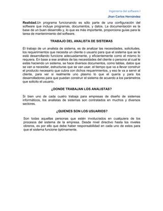 Ingeniería del software I
Jhan Carlos Hernández
Realidad.Un programa funcionando es sólo parte de una configuración del
software que incluye programas, documentos, y datos. La documentación es la
base de un buen desarrollo y, lo que es más importante, proporciona guías para la
tarea de mantenimiento del software.
TRABAJO DEL ANALISTA DE SISTEMAS
El trabajo de un analista de sistema, es de analizar las necesidades, solicitudes,
los requerimientos que necesita un cliente o usuario para que el sistema que se le
está desarrollando funcione adecuadamente, y eficientemente como el mismo lo
requiera. En base a ese análisis de las necesidades del cliente o persona al cual le
estás haciendo un sistema, se hace diversos documentos, como tablas, datos que
se van a necesitar, estructuras que se van usar, el tiempo que va a llevar construir
el producto necesario que cubra con dichos requerimientos, y eso le va a servir al
cliente, para ver si realmente uno plasmo lo que el quería y para los
desarrolladores para que puedan construir el sistema de acuerdo a los parámetros
que solicito el usuario.
¿DONDE TRABAJAN LOS ANALISTAS?
Si bien uno de cada cuatro trabaja para empresas de diseño de sistemas
informáticos, los analistas de sistemas son contratados en muchos y diversos
sectores.
¿QUIENES SON LOS USUARIOS?
Son todas aquellas personas que estén involucrados en cualquiera de los
procesos del sistema de la empresa. Desde nivel directivo hasta los niveles
obreros, es por ello que debe haber responsabilidad en cada uno de estos para
que el sistema funcione óptimamente.
 